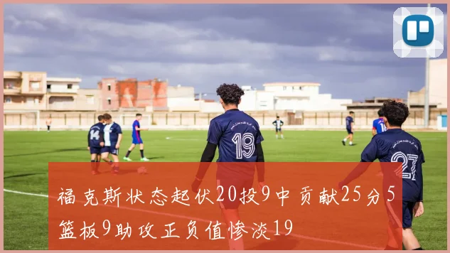 福克斯状态起伏20投9中贡献25分5篮板9助攻正负值惨淡19