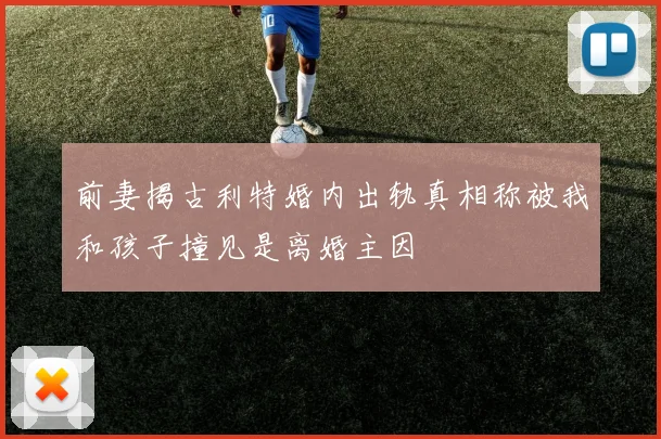 前妻揭古利特婚内出轨真相称被我和孩子撞见是离婚主因
