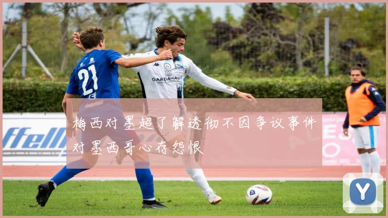 梅西对墨超了解透彻不因争议事件对墨西哥心存怨恨