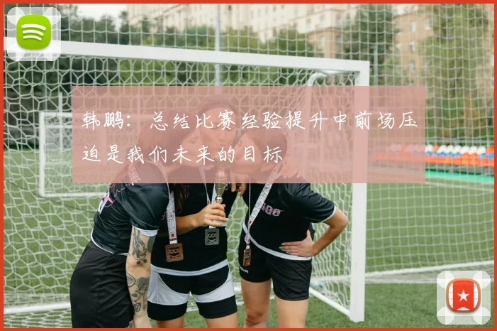 韩鹏：总结比赛经验提升中前场压迫是我们未来的目标