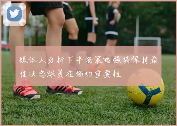 媒体人分析下半场策略强调保持最佳状态球员在场的重要性