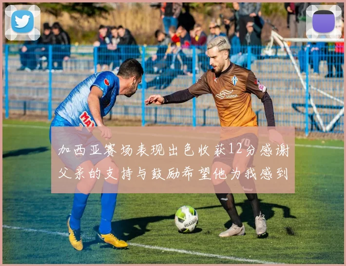 加西亚赛场表现出色收获12分感谢父亲的支持与鼓励希望他为我感到骄傲