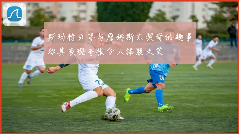 斯玛特分享与詹姆斯东契奇的趣事称其表现夸张令人捧腹大笑