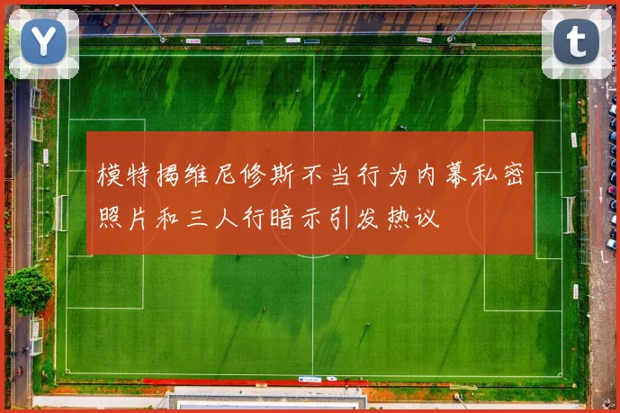 模特揭维尼修斯不当行为内幕私密照片和三人行暗示引发热议