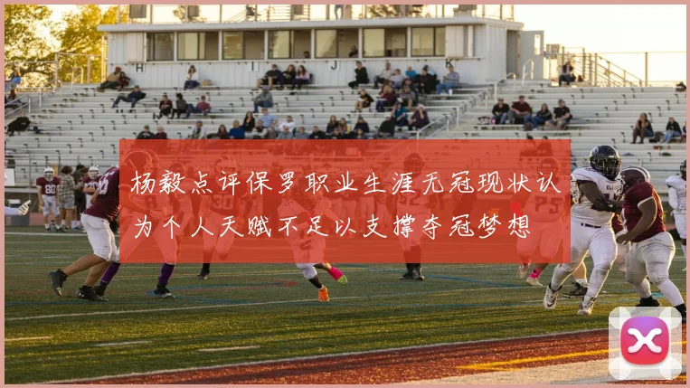 杨毅点评保罗职业生涯无冠现状认为个人天赋不足以支撑夺冠梦想
