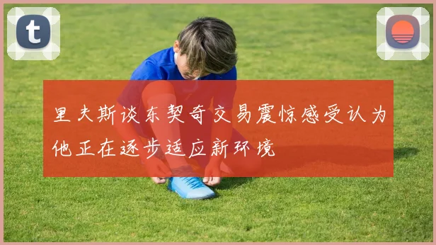 里夫斯谈东契奇交易震惊感受认为他正在逐步适应新环境