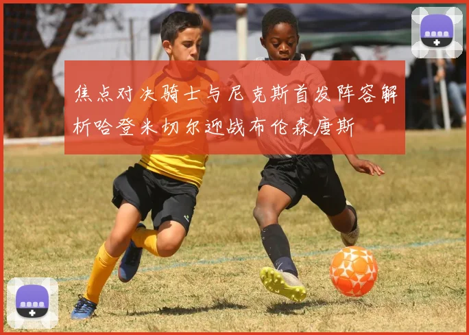 焦点对决骑士与尼克斯首发阵容解析哈登米切尔迎战布伦森唐斯