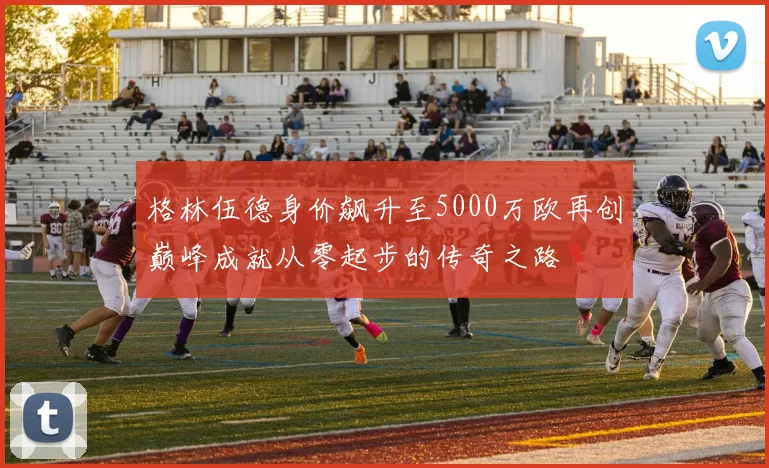 格林伍德身价飙升至5000万欧再创巅峰成就从零起步的传奇之路