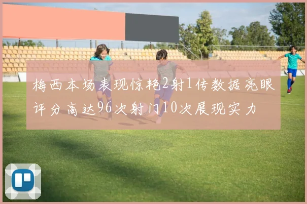 梅西本场表现惊艳2射1传数据亮眼评分高达96次射门10次展现实力