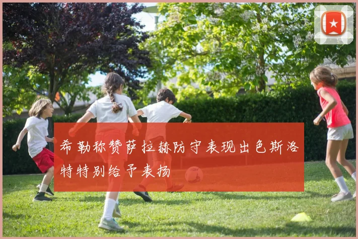 希勒称赞萨拉赫防守表现出色斯洛特特别给予表扬