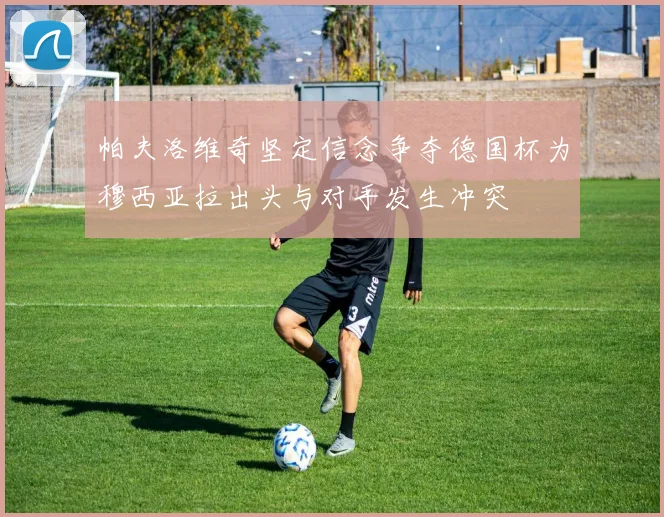 帕夫洛维奇坚定信念争夺德国杯为穆西亚拉出头与对手发生冲突