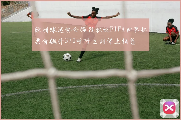 欧洲球迷协会强烈抗议FIFA世界杯票价飙升370呼吁立刻停止销售
