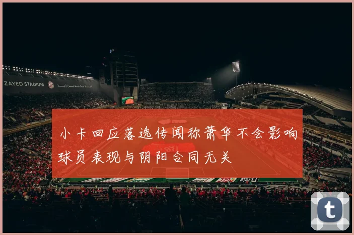 小卡回应落选传闻称萧华不会影响球员表现与阴阳合同无关