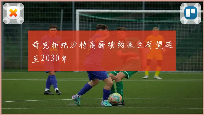 奇克拒绝沙特高薪续约米兰有望延至2030年