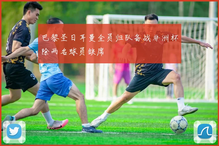 巴黎圣日耳曼全员归队备战非洲杯除两名球员缺席