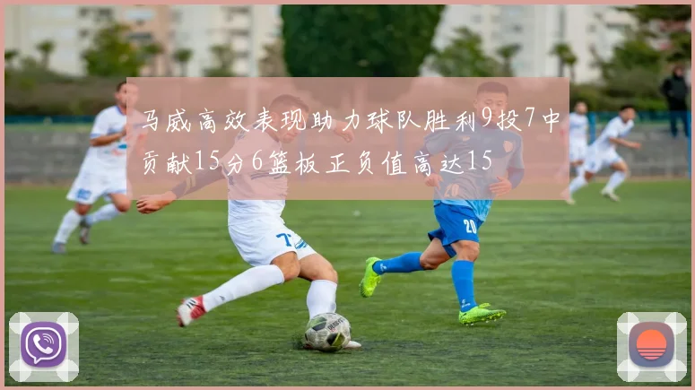 马威高效表现助力球队胜利9投7中贡献15分6篮板正负值高达15