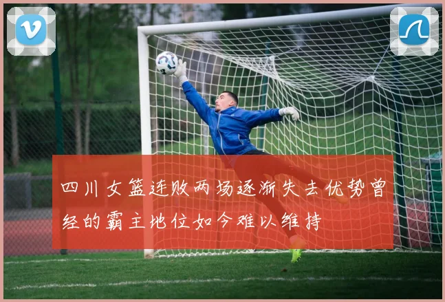 四川女篮连败两场逐渐失去优势曾经的霸主地位如今难以维持