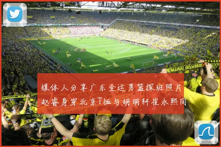 媒体人分享广东全运男篮探班照片赵睿身穿北京T恤与胡明轩崔永熙同框合影