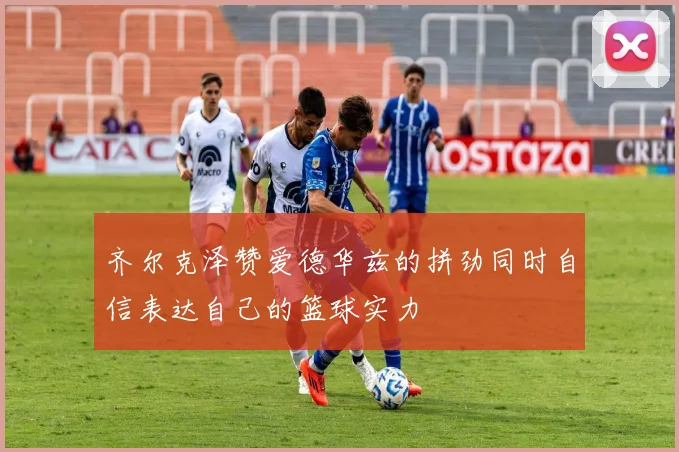 齐尔克泽赞爱德华兹的拼劲同时自信表达自己的篮球实力