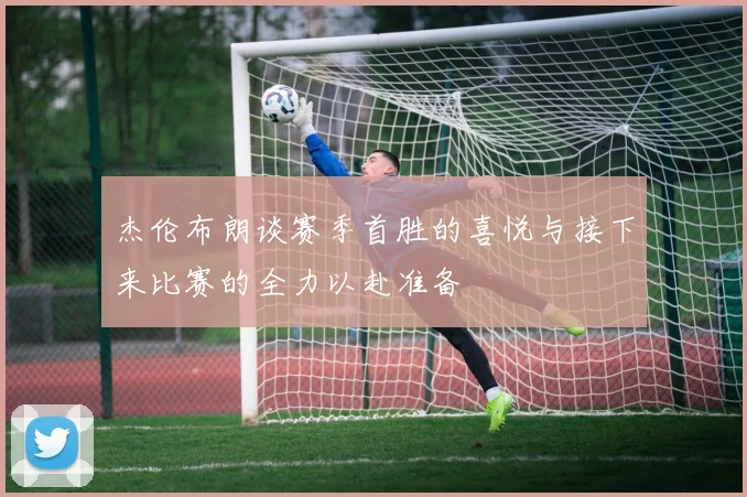 杰伦布朗谈赛季首胜的喜悦与接下来比赛的全力以赴准备