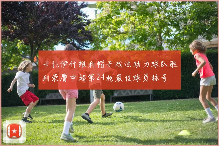 卡扎伊什维利帽子戏法助力球队胜利荣膺中超第24轮最佳球员称号