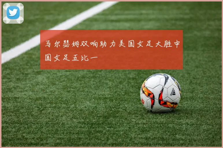 马尔瑟姆双响助力美国女足大胜中国女足五比一