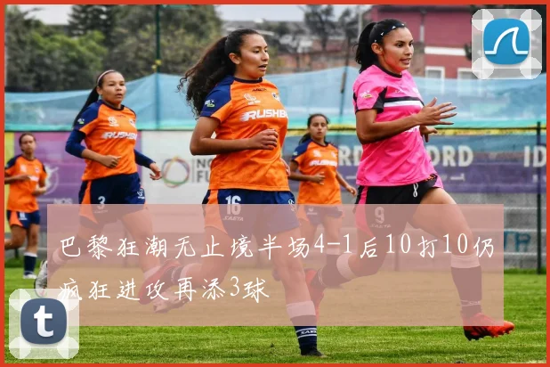 巴黎狂潮无止境半场4-1后10打10仍疯狂进攻再添3球