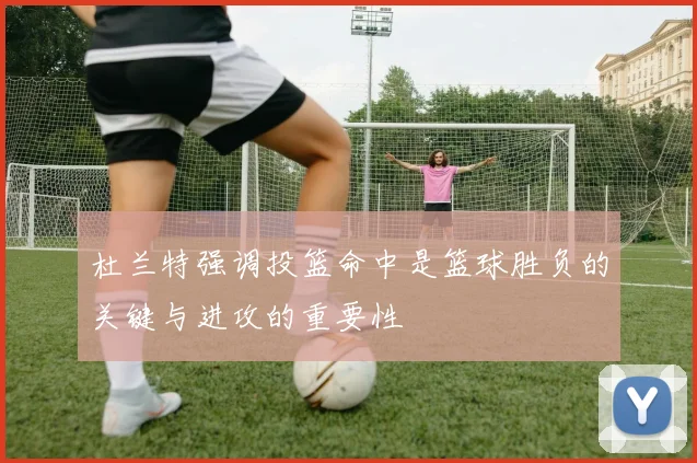 杜兰特强调投篮命中是篮球胜负的关键与进攻的重要性