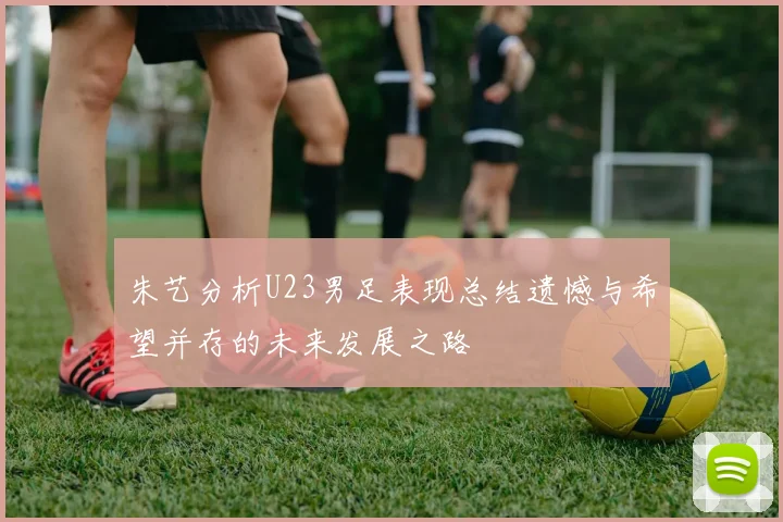 朱艺分析U23男足表现总结遗憾与希望并存的未来发展之路