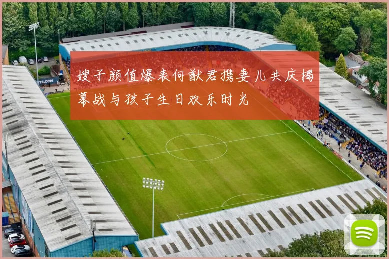 嫂子颜值爆表何猷君携妻儿共庆揭幕战与孩子生日欢乐时光