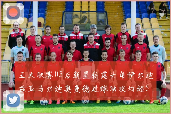 五大联赛05后新星崭露头角伊尔迪兹亚马尔迪奥曼德进球助攻均超5