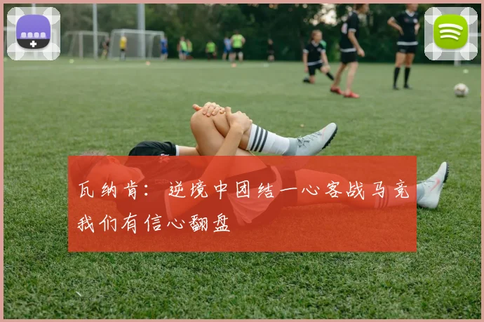 瓦纳肯：逆境中团结一心客战马竞我们有信心翻盘