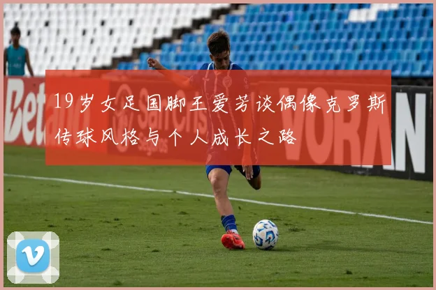 19岁女足国脚王爱芳谈偶像克罗斯传球风格与个人成长之路