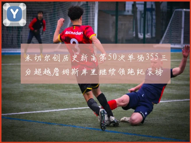 米切尔创历史新高第50次单场355三分超越詹姆斯库里继续领跑纪录榜