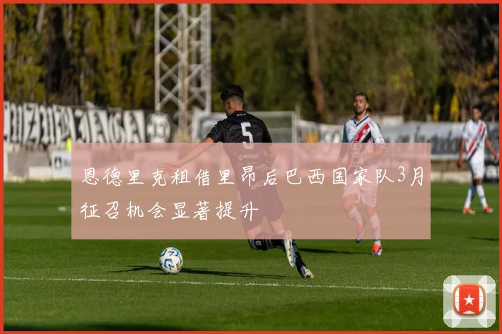 恩德里克租借里昂后巴西国家队3月征召机会显著提升