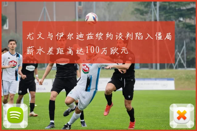 尤文与伊尔迪兹续约谈判陷入僵局薪水差距高达100万欧元