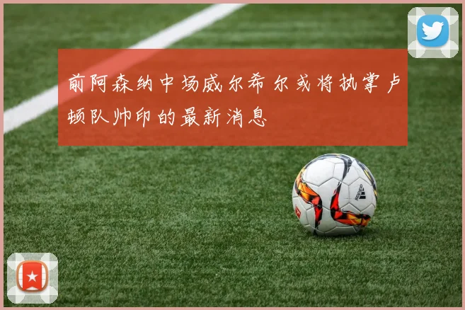 前阿森纳中场威尔希尔或将执掌卢顿队帅印的最新消息