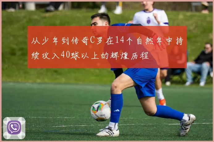 从少年到传奇C罗在14个自然年中持续攻入40球以上的辉煌历程