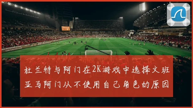 杜兰特与阿门在2K游戏中选择文班亚马阿门从不使用自己角色的原因揭秘