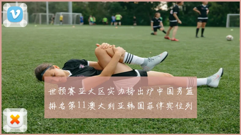 世预赛亚大区实力榜出炉中国男篮排名第11澳大利亚韩国菲律宾位列前三
