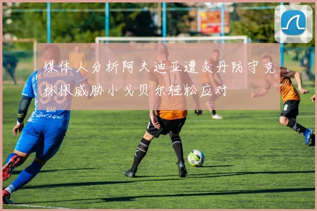 媒体人分析阿夫迪亚遭麦丹防守克林根威胁小戈贝尔轻松应对