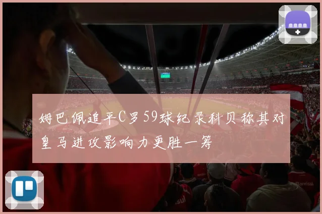 姆巴佩追平C罗59球纪录科贝称其对皇马进攻影响力更胜一筹