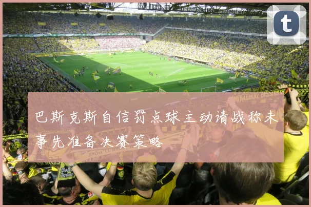 巴斯克斯自信罚点球主动请战称未事先准备决赛策略