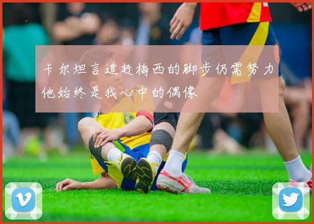 卡尔坦言追赶梅西的脚步仍需努力他始终是我心中的偶像