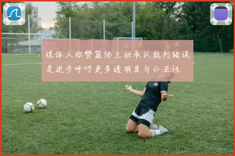 媒体人称赞篮协主动承认裁判错误是进步呼吁更多透明度与公正性