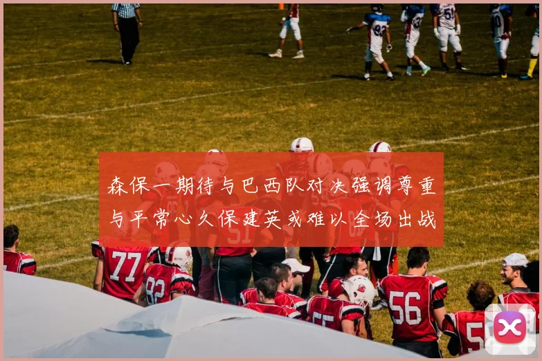 森保一期待与巴西队对决强调尊重与平常心久保建英或难以全场出战
