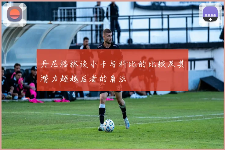 丹尼格林谈小卡与科比的比较及其潜力超越后者的看法